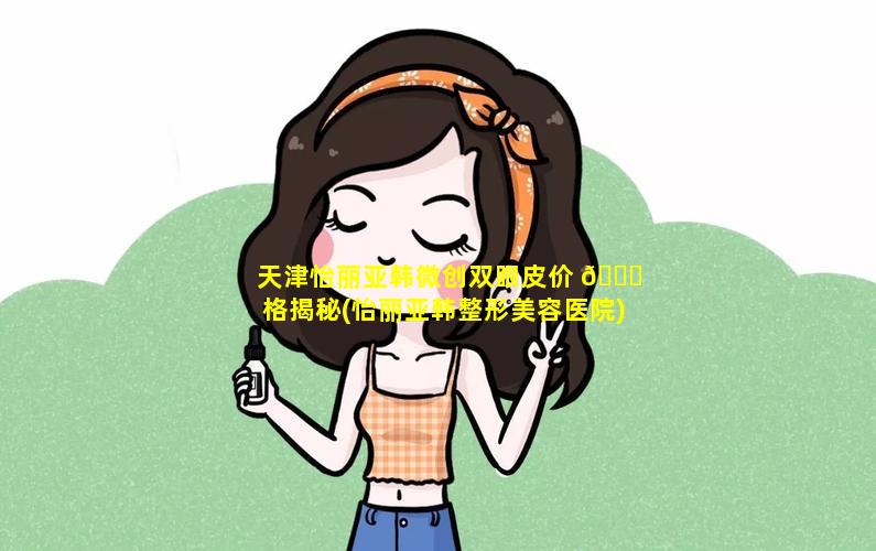 天津怡丽亚韩微创双眼皮价 🐒 格揭秘(怡丽亚韩整形美容医院)